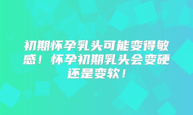 初期怀孕乳头可能变得敏感！怀孕初期乳头会变硬还是变软！