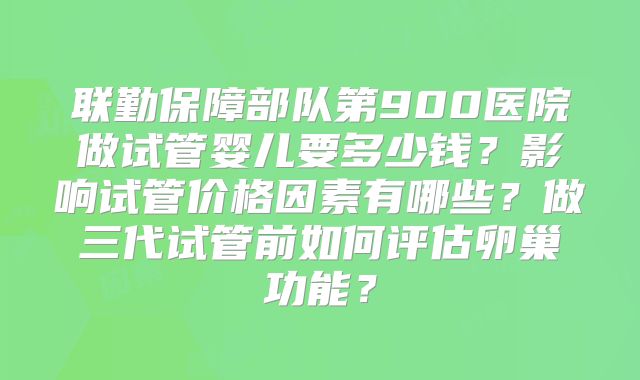 联勤保障部队第900医院做试管婴儿要多少钱?影响试管价格因素有哪些?做三代试管前如何评估卵巢功能?