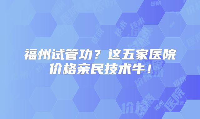福州试管功？这五家医院价格亲民技术牛！