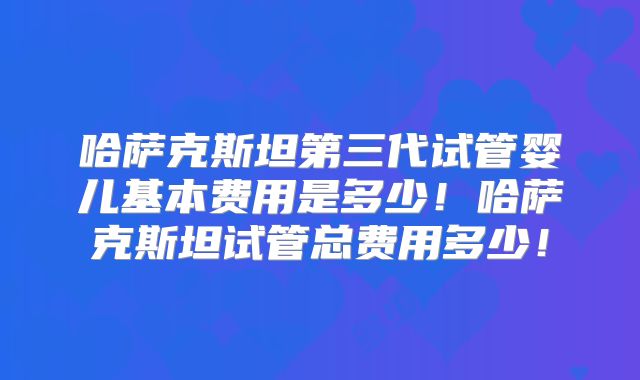 哈萨克斯坦第三代试管婴儿基本费用是多少！哈萨克斯坦试管总费用多少！