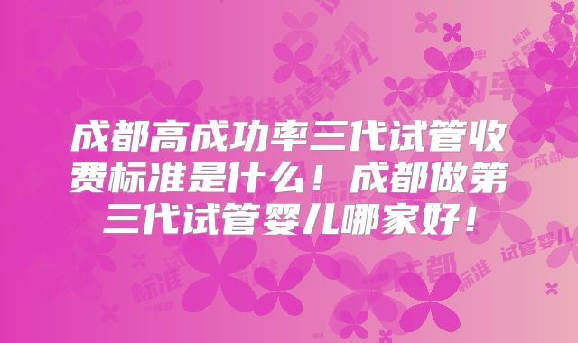 成都高成功率三代试管收费标准是什么！成都做第三代试管婴儿哪家好！