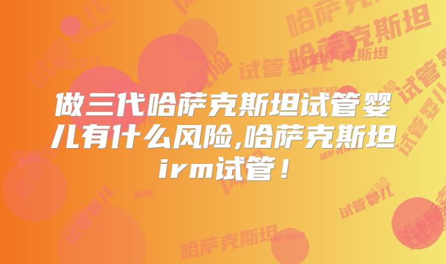 做三代哈萨克斯坦试管婴儿有什么风险,哈萨克斯坦irm试管!