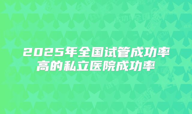 2025年全国试管成功率高的私立医院成功率