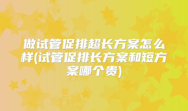 做试管促排超长方案怎么样(试管促排长方案和短方案哪个贵)
