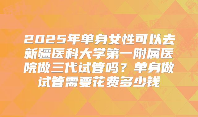 2025年单身女性可以去新疆医科大学第一附属医院做三代试管吗?单身做试管需要花费多少钱