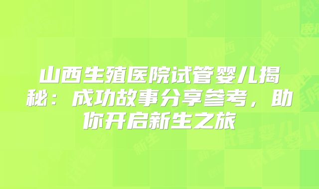 山西生殖医院试管婴儿揭秘:成功故事分享参考,助你开启新生之旅