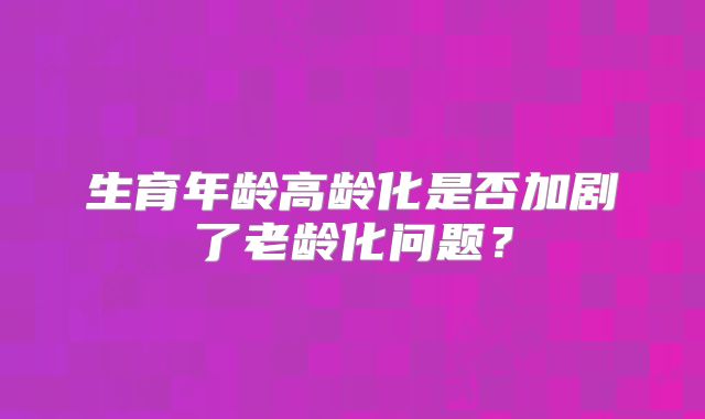 生育年龄高龄化是否加剧了老龄化问题？