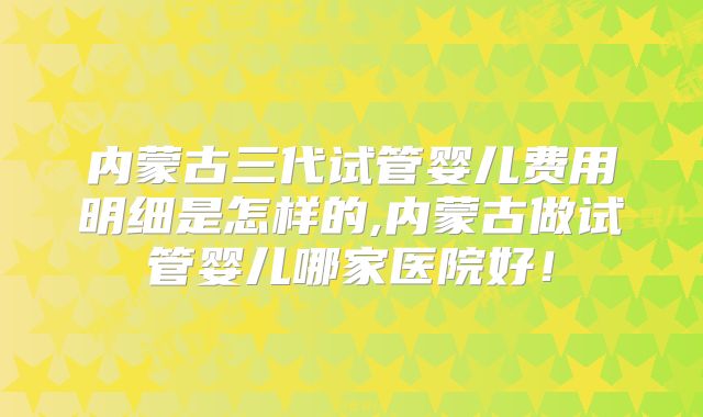内蒙古三代试管婴儿费用明细是怎样的,内蒙古做试管婴儿哪家医院好！