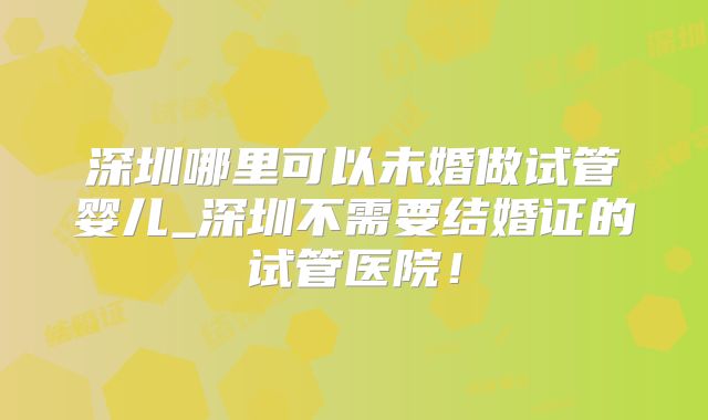 深圳哪里可以未婚做试管婴儿_深圳不需要结婚证的试管医院！