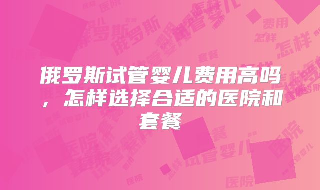 俄罗斯试管婴儿费用高吗,怎样选择合适的医院和套餐