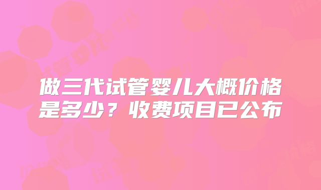 做三代试管婴儿大概价格是多少？收费项目已公布