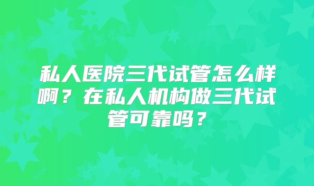私人医院三代试管怎么样啊？在私人机构做三代试管可靠吗？