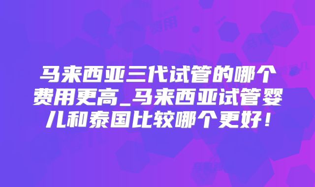马来西亚三代试管的哪个费用更高_马来西亚试管婴儿和泰国比较哪个更好!
