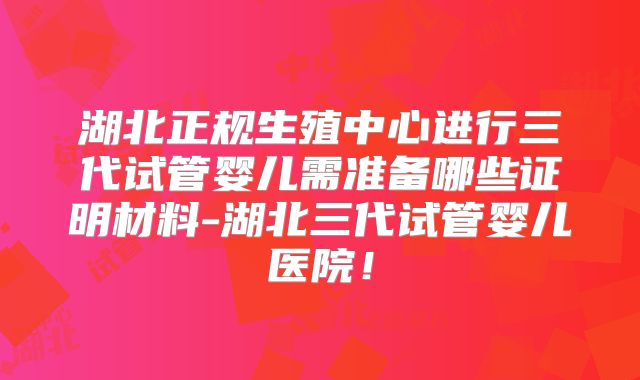 湖北正规生殖中心进行三代试管婴儿需准备哪些证明材料-湖北三代试管婴儿医院!