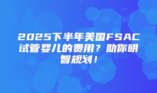 2025下半年美国FSAC试管婴儿的费用？助你明智规划！