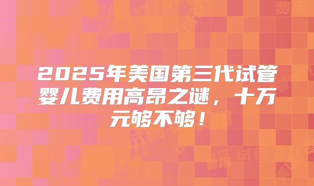 2025年美国第三代试管婴儿费用高昂之谜，十万元够不够！