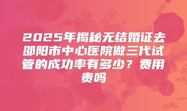 2025年揭秘无结婚证去邵阳市中心医院做三代试管的成功率有多少?费用贵吗
