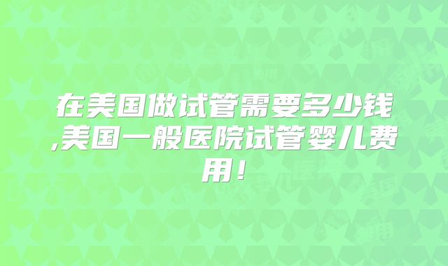 在美国做试管需要多少钱,美国一般医院试管婴儿费用!