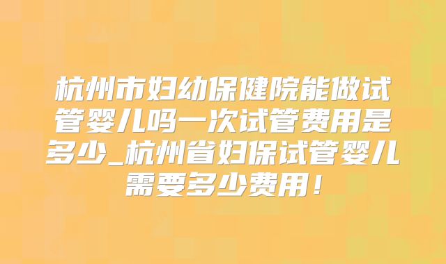杭州市妇幼保健院能做试管婴儿吗一次试管费用是多少_杭州省妇保试管婴儿需要多少费用！