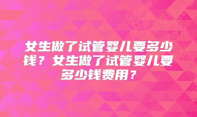 女生做了试管婴儿要多少钱?女生做了试管婴儿要多少钱费用?