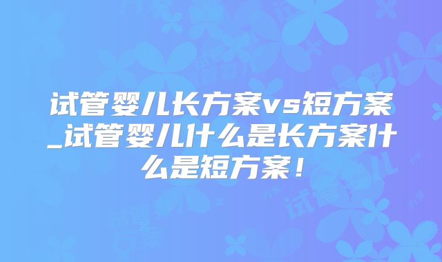 试管婴儿长方案vs短方案_试管婴儿什么是长方案什么是短方案!