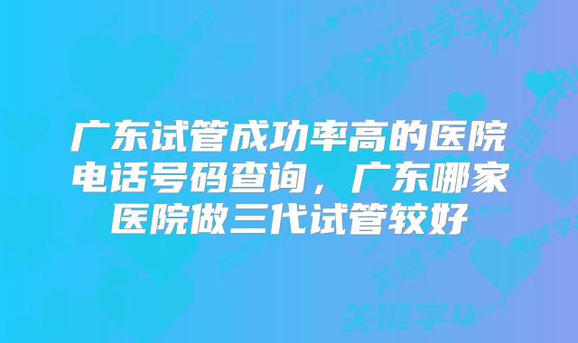 广东试管成功率高的医院电话号码查询,广东哪家医院做三代试管较好