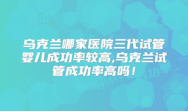 乌克兰哪家医院三代试管婴儿成功率较高,乌克兰试管成功率高吗！
