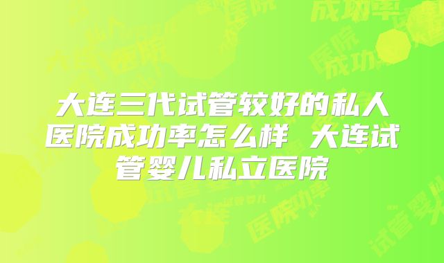 大连三代试管较好的私人医院成功率怎么样 大连试管婴儿私立医院
