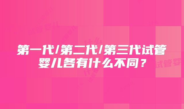 第一代/第二代/第三代试管婴儿各有什么不同?