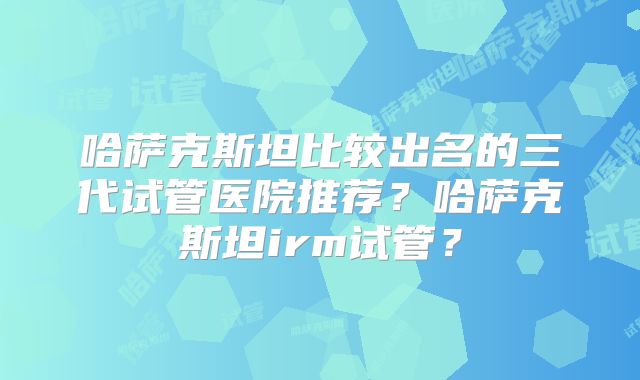哈萨克斯坦比较出名的三代试管医院推荐?哈萨克斯坦irm试管?