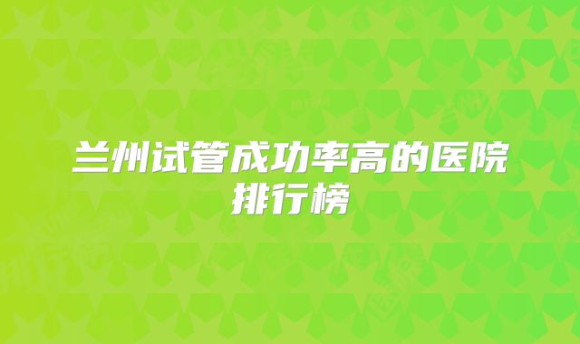 兰州试管成功率高的医院排行榜