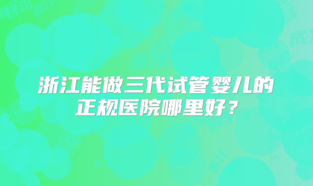 浙江能做三代试管婴儿的正规医院哪里好?
