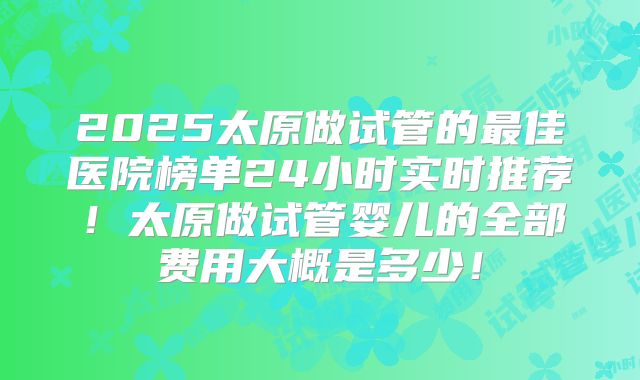 2025太原做试管的最佳医院榜单24小时实时推荐！太原做试管婴儿的全部费用大概是多少！