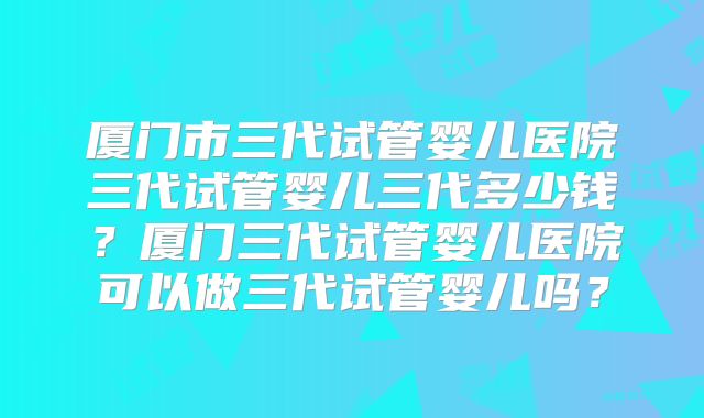 厦门市三代试管婴儿医院三代试管婴儿三代多少钱?厦门三代试管婴儿医院可以做三代试管婴儿吗?