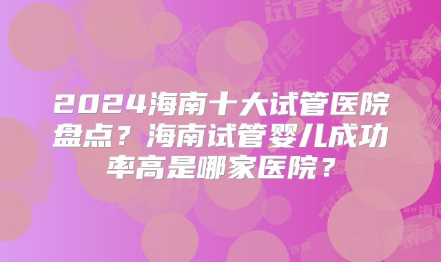 2024海南十大试管医院盘点？海南试管婴儿成功率高是哪家医院？