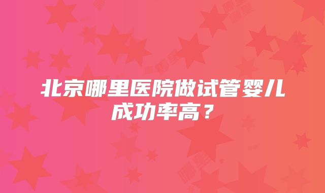 北京哪里医院做试管婴儿成功率高?