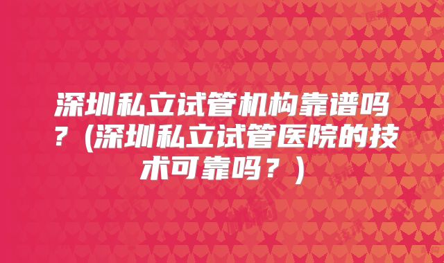 深圳私立试管机构靠谱吗?(深圳私立试管医院的技术可靠吗?)