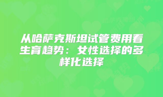 从哈萨克斯坦试管费用看生育趋势：女性选择的多样化选择