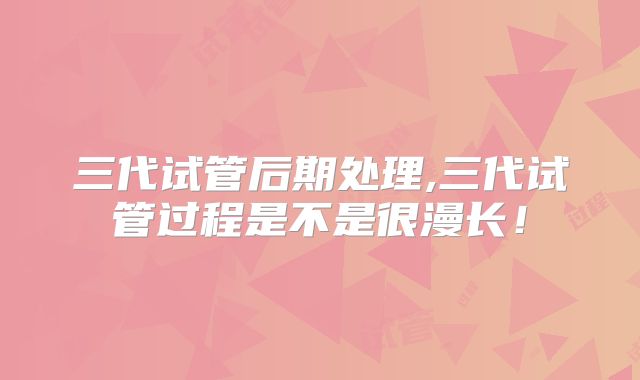 三代试管后期处理,三代试管过程是不是很漫长！
