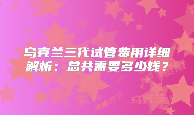 乌克兰三代试管费用详细解析：总共需要多少钱？