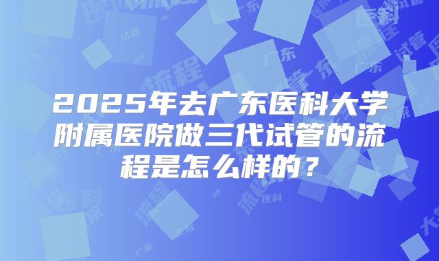 2025年去广东医科大学附属医院做三代试管的流程是怎么样的?