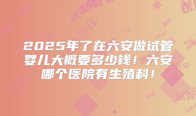 2025年了在六安做试管婴儿大概要多少钱!六安哪个医院有生殖科!