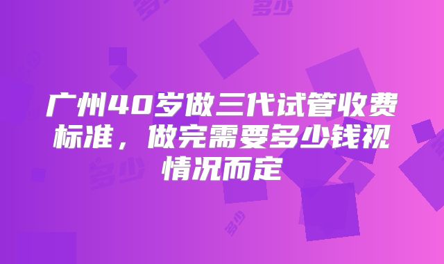 广州40岁做三代试管收费标准，做完需要多少钱视情况而定