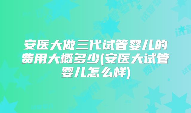 安医大做三代试管婴儿的费用大概多少(安医大试管婴儿怎么样)