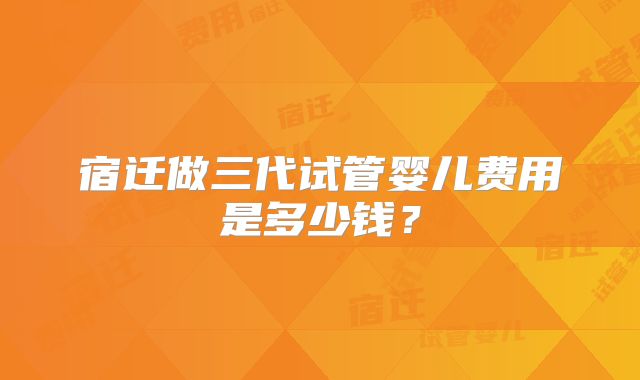宿迁做三代试管婴儿费用是多少钱？