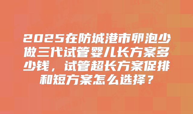 2025在防城港市卵泡少做三代试管婴儿长方案多少钱，试管超长方案促排和短方案怎么选择？