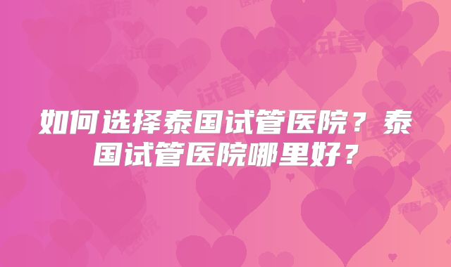 如何选择泰国试管医院?泰国试管医院哪里好?
