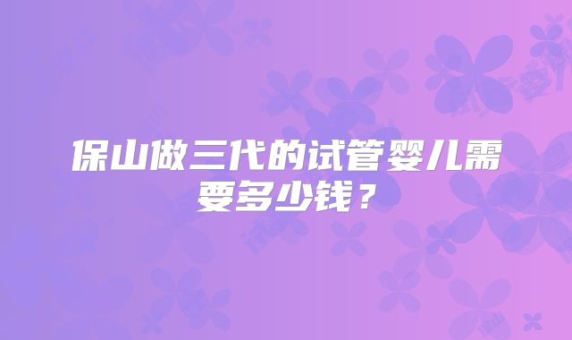 保山做三代的试管婴儿需要多少钱?