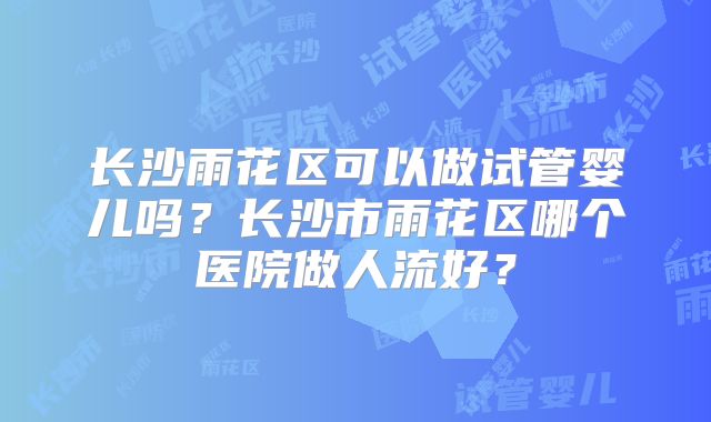 长沙雨花区可以做试管婴儿吗？长沙市雨花区哪个医院做人流好？