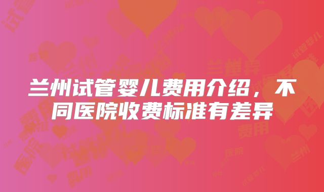 兰州试管婴儿费用介绍，不同医院收费标准有差异